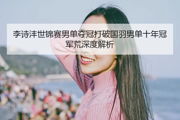 李诗沣世锦赛男单夺冠打破国羽男单十年冠军荒深度解析